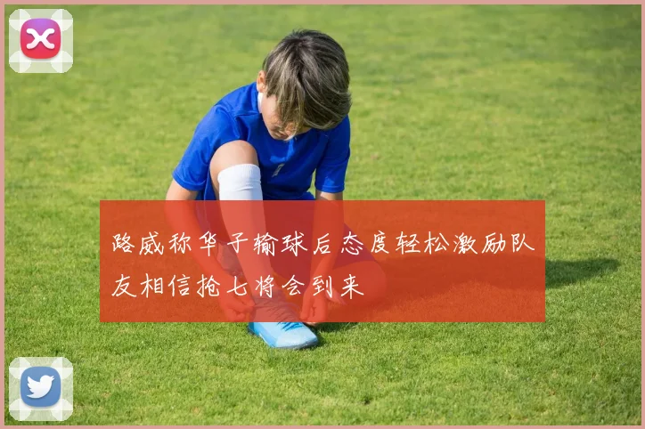 路威称华子输球后态度轻松激励队友相信抢七将会到来