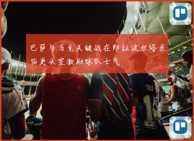 巴萨与马竞关键战在即拉波尔塔亲临更衣室激励球队士气
