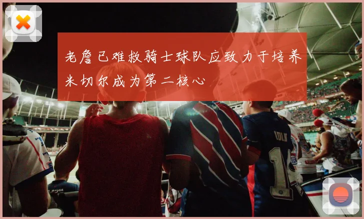 老詹已难救骑士球队应致力于培养米切尔成为第二核心