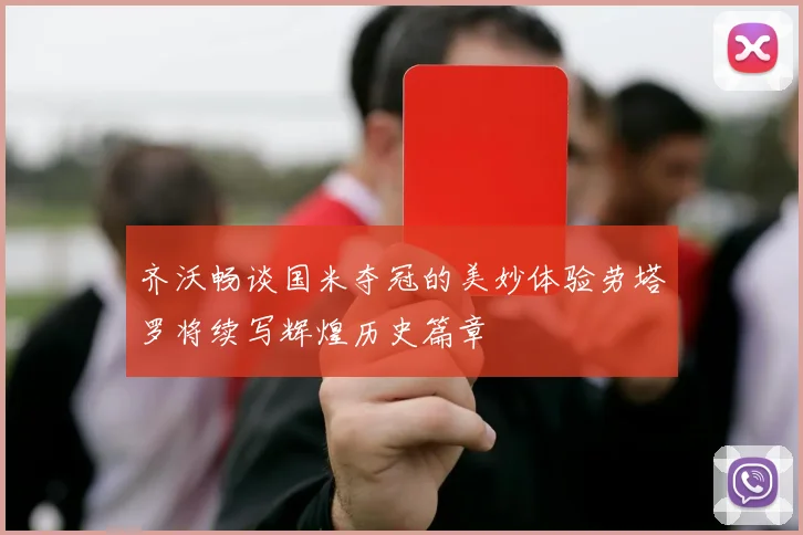 齐沃畅谈国米夺冠的美妙体验劳塔罗将续写辉煌历史篇章