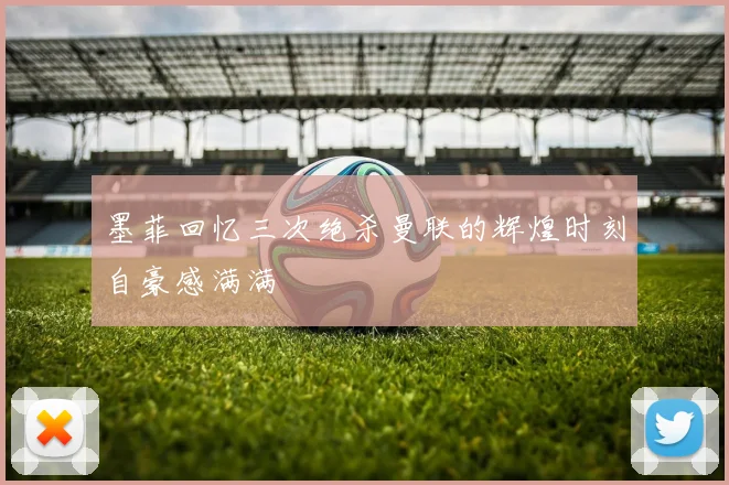 墨菲回忆三次绝杀曼联的辉煌时刻自豪感满满