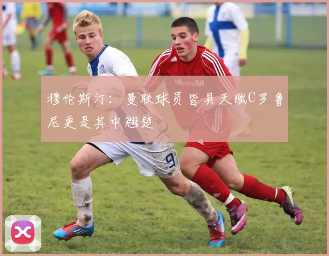 穆伦斯汀：曼联球员皆具天赋C罗鲁尼更是其中翘楚