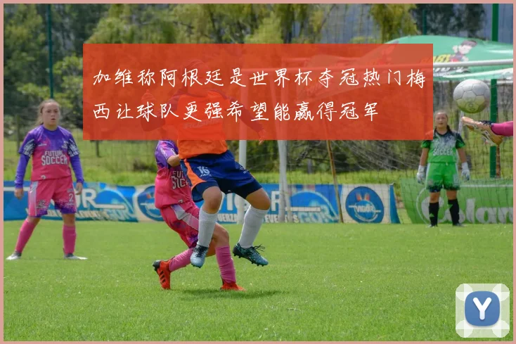 加维称阿根廷是世界杯夺冠热门梅西让球队更强希望能赢得冠军