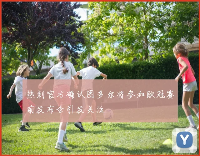 热刺官方确认图多尔将参加欧冠赛前发布会引发关注