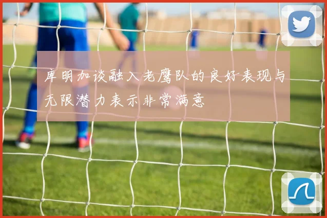 库明加谈融入老鹰队的良好表现与无限潜力表示非常满意
