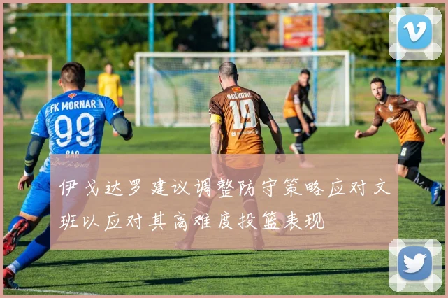 伊戈达罗建议调整防守策略应对文班以应对其高难度投篮表现