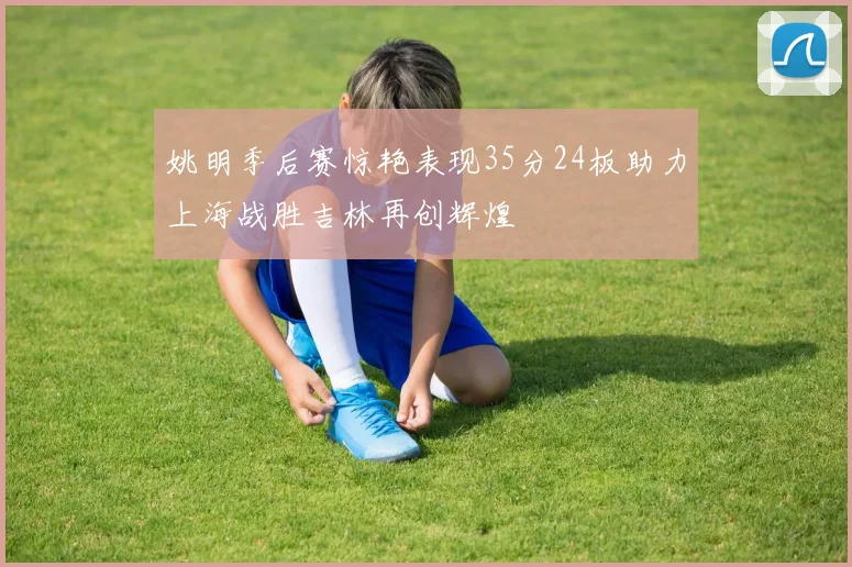 姚明季后赛惊艳表现35分24板助力上海战胜吉林再创辉煌