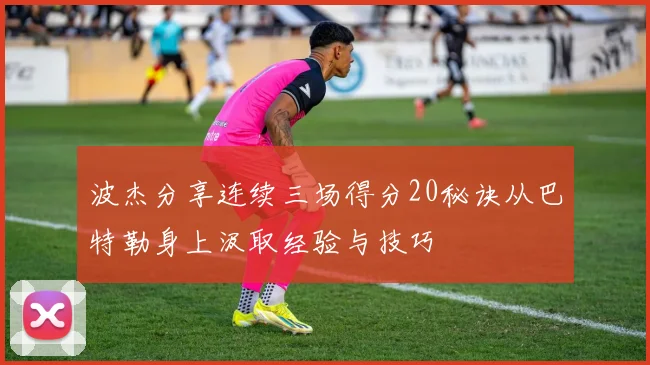 波杰分享连续三场得分20秘诀从巴特勒身上汲取经验与技巧