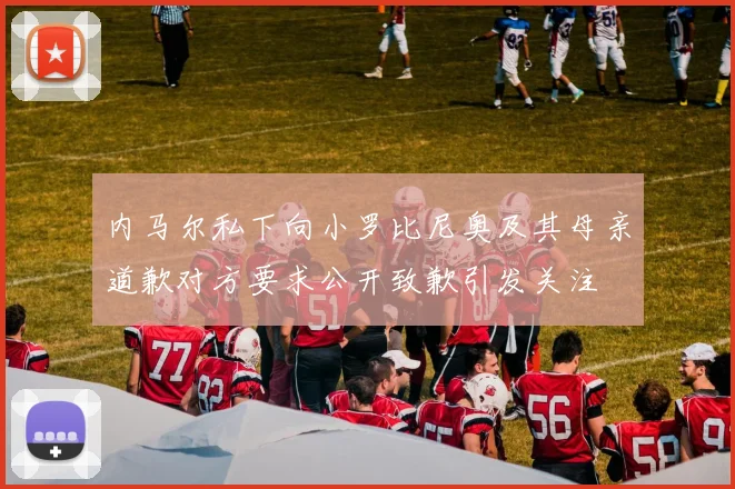 内马尔私下向小罗比尼奥及其母亲道歉对方要求公开致歉引发关注