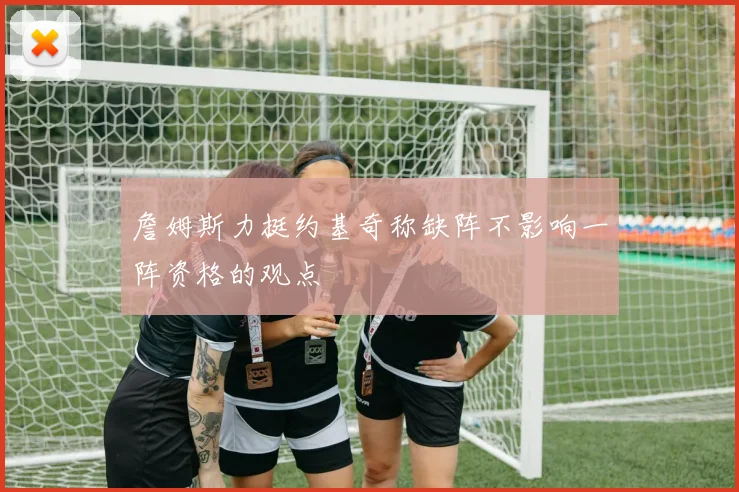 詹姆斯力挺约基奇称缺阵不影响一阵资格的观点